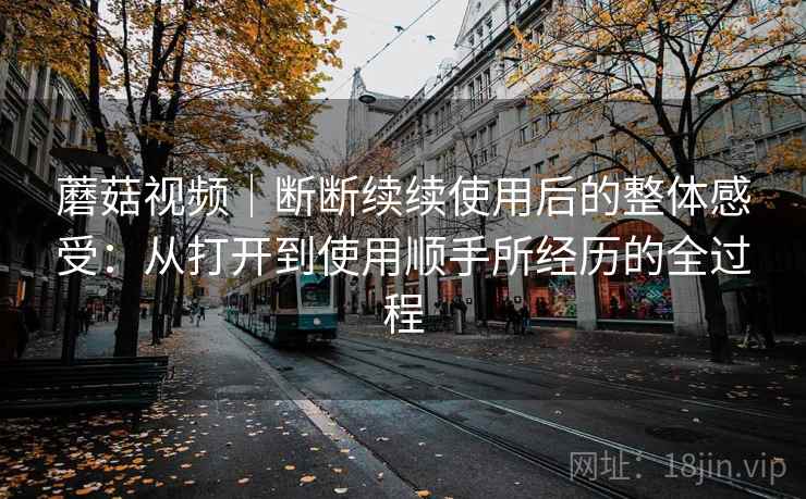 蘑菇视频|断断续续使用后的整体感受:从打开到使用顺手所经历的全过程 蘑菇视频|断断续续使用后的整体感受:从打开到使用顺手所经历的全过程