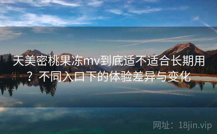 天美密桃果冻mv到底适不适合长期用?不同入口下的体验差异与变化 天美密桃果冻mv到底适不适合长期用?不同入口下的体验差异与变化