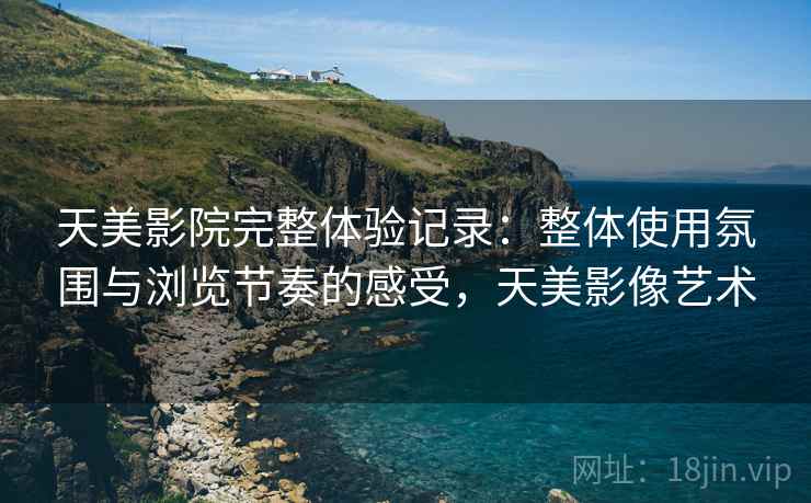 天美影院完整体验记录：整体使用氛围与浏览节奏的感受，天美影像艺术