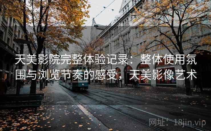 天美影院完整体验记录:整体使用氛围与浏览节奏的感受,天美影像艺术 天美影院完整体验记录:整体使用氛围与浏览节奏的感受,天美影像艺术