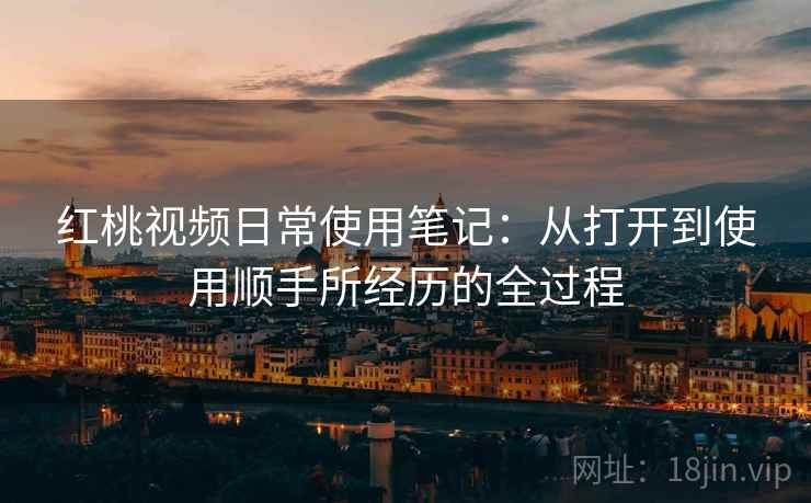 红桃视频日常使用笔记：从打开到使用顺手所经历的全过程
