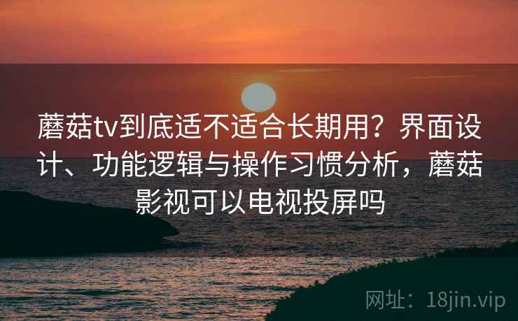 蘑菇tv到底适不适合长期用？界面设计、功能逻辑与操作习惯分析，蘑菇影视可以电视投屏吗