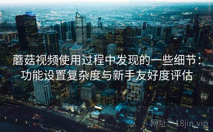 蘑菇视频使用过程中发现的一些细节：功能设置复杂度与新手友好度评估