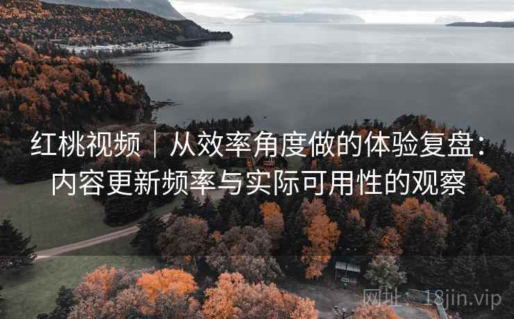 红桃视频|从效率角度做的体验复盘:内容更新频率与实际可用性的观察 红桃视频|从效率角度做的体验复盘:内容更新频率与实际可用性的观察