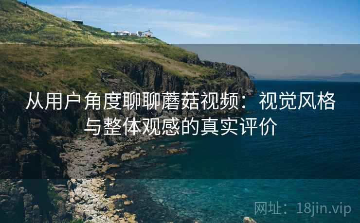 从用户角度聊聊蘑菇视频：视觉风格与整体观感的真实评价
