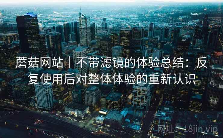 蘑菇网站｜不带滤镜的体验总结：反复使用后对整体体验的重新认识