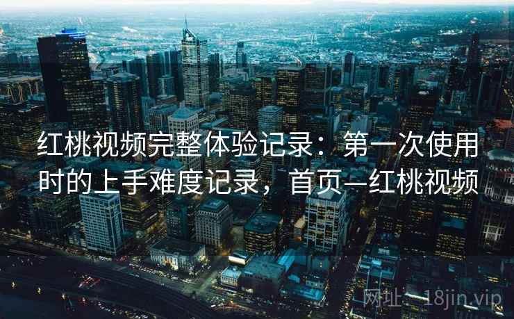 红桃视频完整体验记录：第一次使用时的上手难度记录，首页—红桃视频