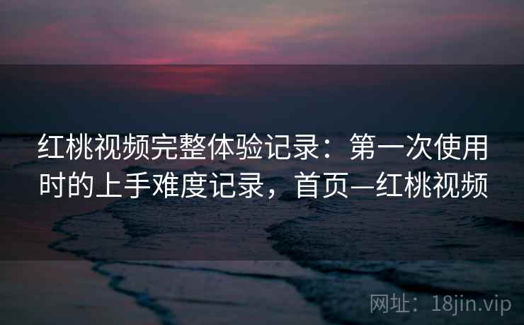 红桃视频完整体验记录:第一次使用时的上手难度记录,首页—红桃视频 红桃视频完整体验记录:第一次使用时的上手难度记录,首页—红桃视频