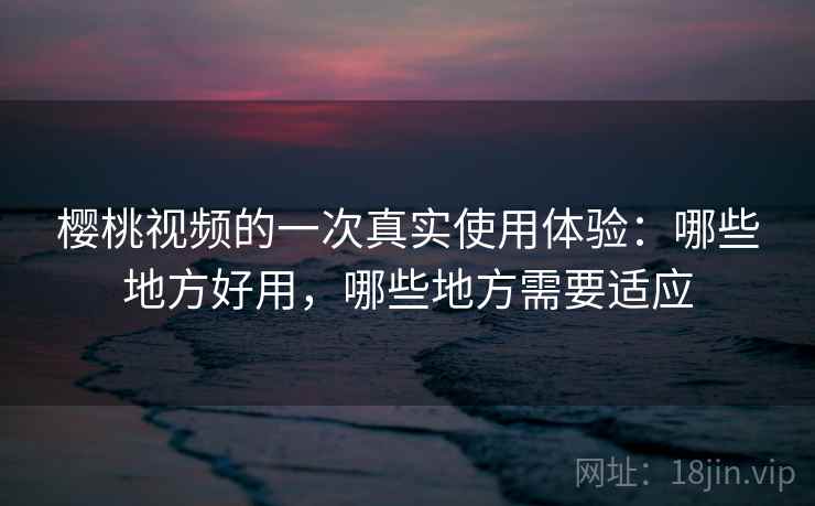 樱桃视频的一次真实使用体验：哪些地方好用，哪些地方需要适应