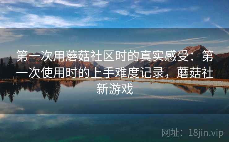 第一次用蘑菇社区时的真实感受:第一次使用时的上手难度记录,蘑菇社新游戏 第一次用蘑菇社区时的真实感受:第一次使用时的上手难度记录,蘑菇社新游戏