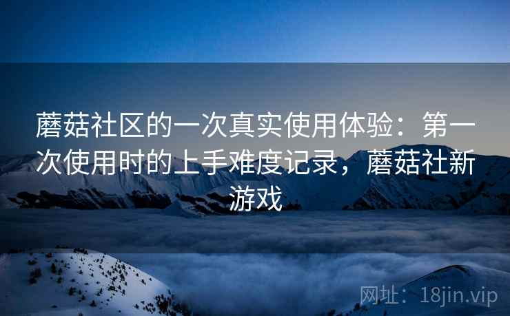 蘑菇社区的一次真实使用体验：第一次使用时的上手难度记录，蘑菇社新游戏