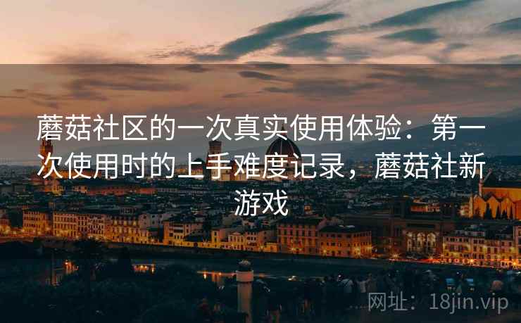 蘑菇社区的一次真实使用体验:第一次使用时的上手难度记录,蘑菇社新游戏 蘑菇社区的一次真实使用体验:第一次使用时的上手难度记录,蘑菇社新游戏