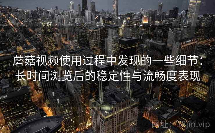 蘑菇视频使用过程中发现的一些细节：长时间浏览后的稳定性与流畅度表现