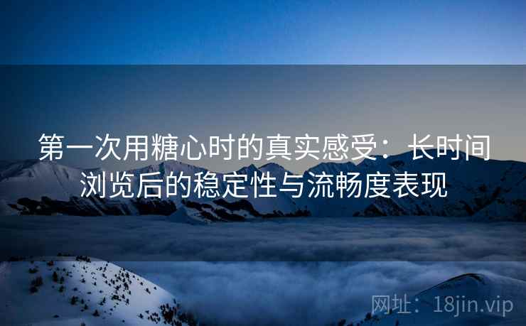 第一次用糖心时的真实感受：长时间浏览后的稳定性与流畅度表现