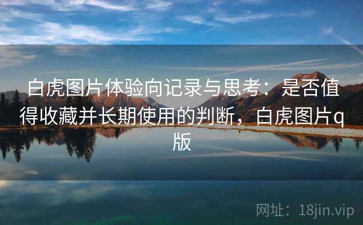 白虎图片体验向记录与思考：是否值得收藏并长期使用的判断，白虎图片q版
