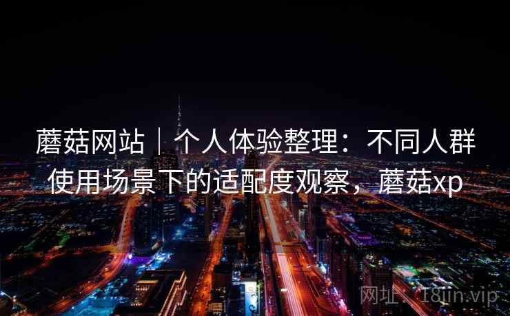 蘑菇网站|个人体验整理:不同人群使用场景下的适配度观察,蘑菇xp 蘑菇网站|个人体验整理:不同人群使用场景下的适配度观察,蘑菇xp