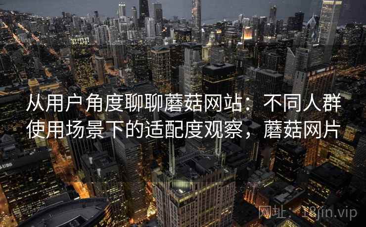 从用户角度聊聊蘑菇网站:不同人群使用场景下的适配度观察,蘑菇网片 从用户角度聊聊蘑菇网站:不同人群使用场景下的适配度观察,蘑菇网片