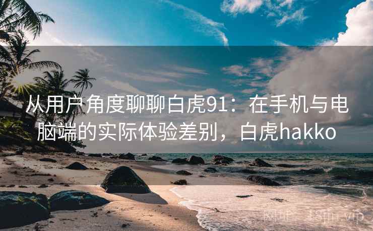 从用户角度聊聊白虎91：在手机与电脑端的实际体验差别，白虎hakko