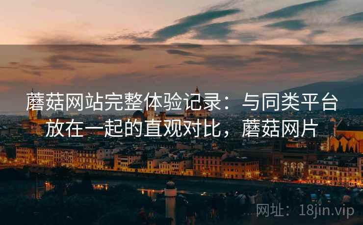 蘑菇网站完整体验记录:与同类平台放在一起的直观对比,蘑菇网片 蘑菇网站完整体验记录:与同类平台放在一起的直观对比,蘑菇网片