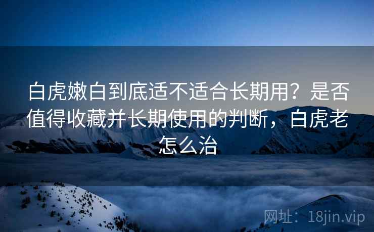 白虎嫩白到底适不适合长期用?是否值得收藏并长期使用的判断,白虎老怎么治 白虎嫩白到底适不适合长期用?是否值得收藏并长期使用的判断,白虎老怎么治