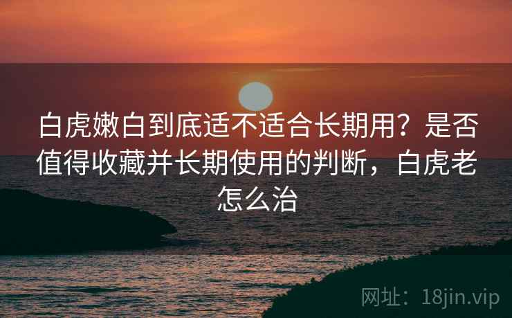 白虎嫩白到底适不适合长期用？是否值得收藏并长期使用的判断，白虎老怎么治