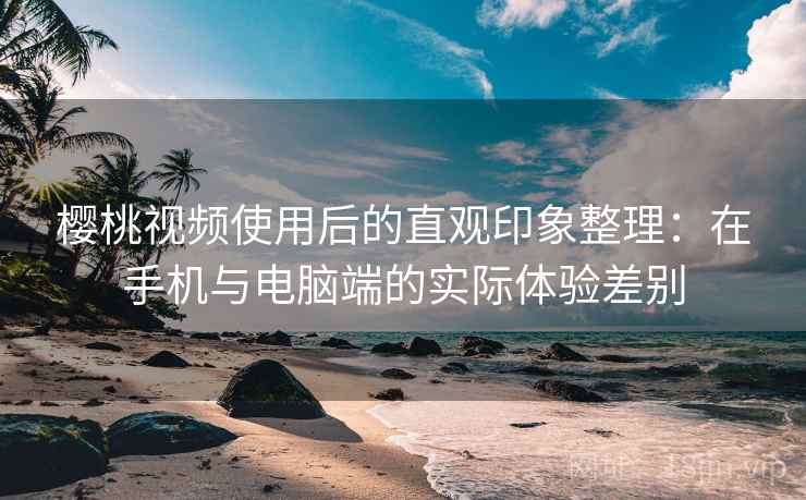 樱桃视频使用后的直观印象整理：在手机与电脑端的实际体验差别