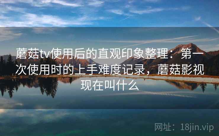 蘑菇tv使用后的直观印象整理：第一次使用时的上手难度记录，蘑菇影视现在叫什么