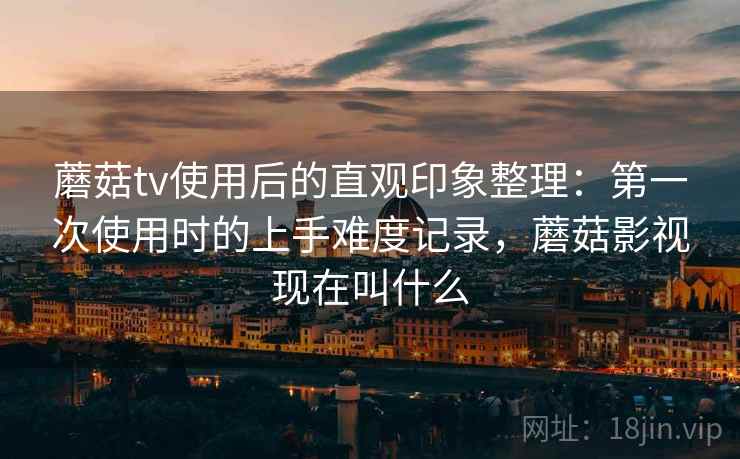 蘑菇tv使用后的直观印象整理:第一次使用时的上手难度记录,蘑菇影视现在叫什么 蘑菇tv使用后的直观印象整理:第一次使用时的上手难度记录,蘑菇影视现在叫什么