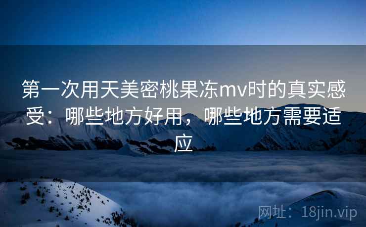 第一次用天美密桃果冻mv时的真实感受：哪些地方好用，哪些地方需要适应
