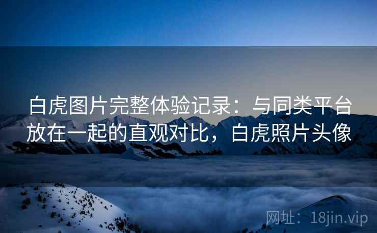 白虎图片完整体验记录:与同类平台放在一起的直观对比,白虎照片头像 白虎图片完整体验记录:与同类平台放在一起的直观对比,白虎照片头像