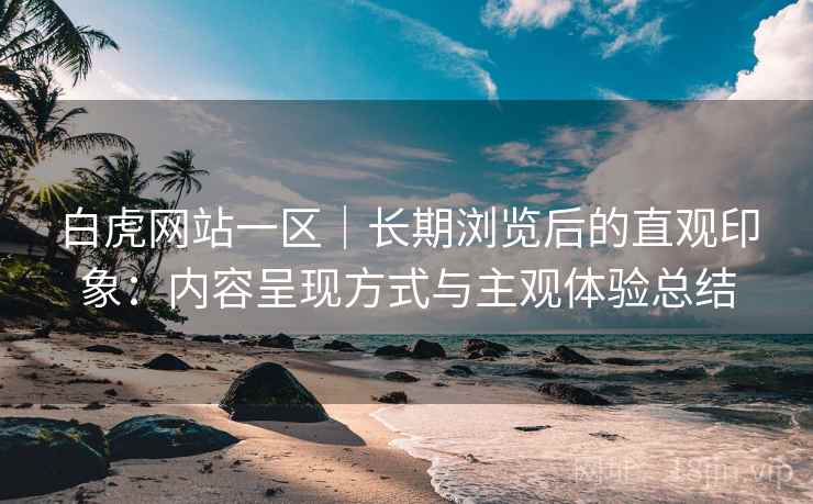 白虎网站一区｜长期浏览后的直观印象：内容呈现方式与主观体验总结