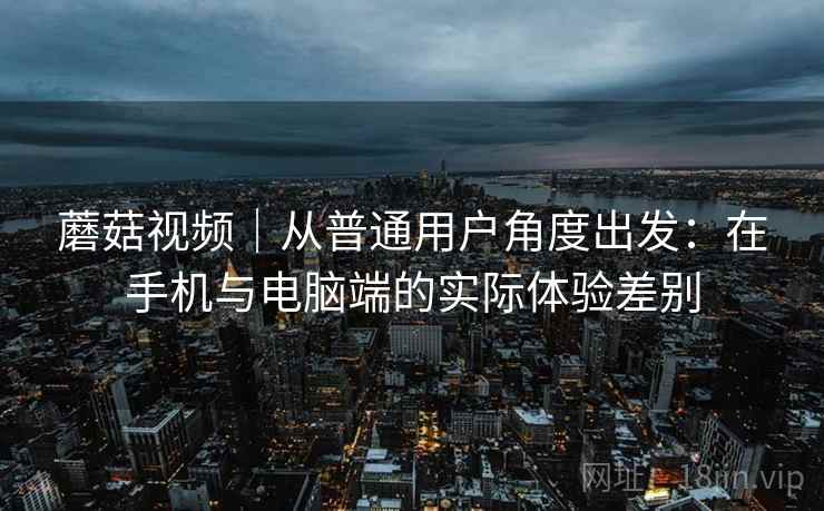 蘑菇视频｜从普通用户角度出发：在手机与电脑端的实际体验差别
