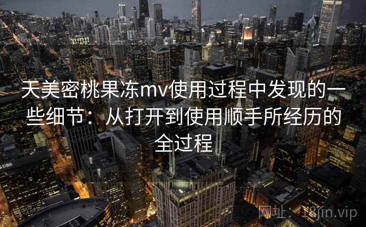 天美密桃果冻mv使用过程中发现的一些细节：从打开到使用顺手所经历的全过程