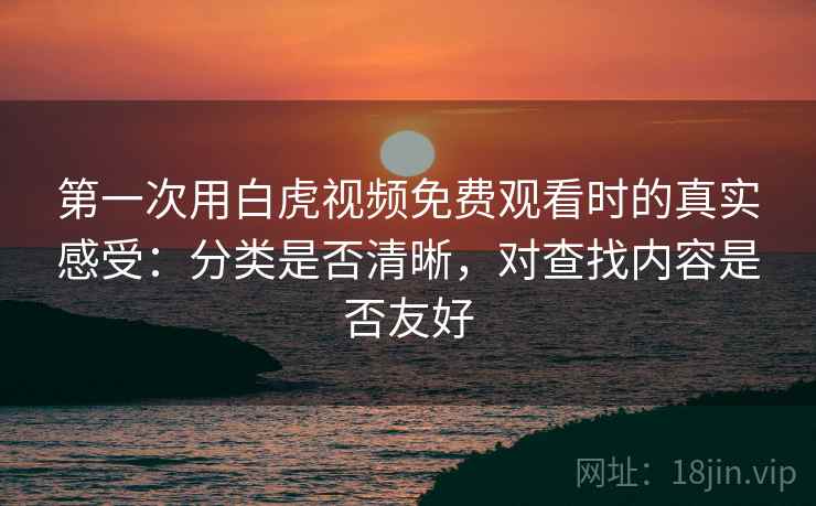第一次用白虎视频免费观看时的真实感受：分类是否清晰，对查找内容是否友好
