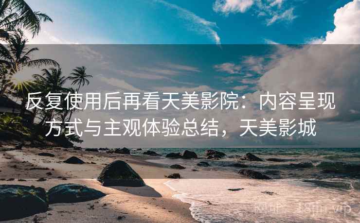 反复使用后再看天美影院:内容呈现方式与主观体验总结,天美影城 反复使用后再看天美影院:内容呈现方式与主观体验总结,天美影城