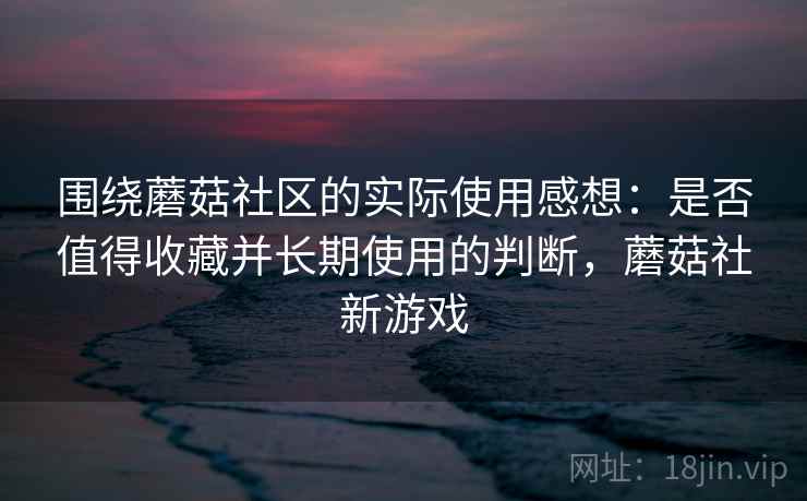 围绕蘑菇社区的实际使用感想:是否值得收藏并长期使用的判断,蘑菇社新游戏 围绕蘑菇社区的实际使用感想:是否值得收藏并长期使用的判断,蘑菇社新游戏