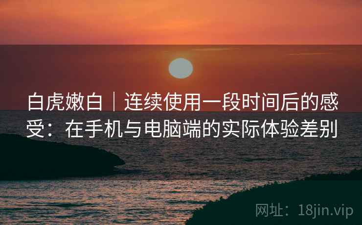 白虎嫩白|连续使用一段时间后的感受:在手机与电脑端的实际体验差别 白虎嫩白|连续使用一段时间后的感受:在手机与电脑端的实际体验差别