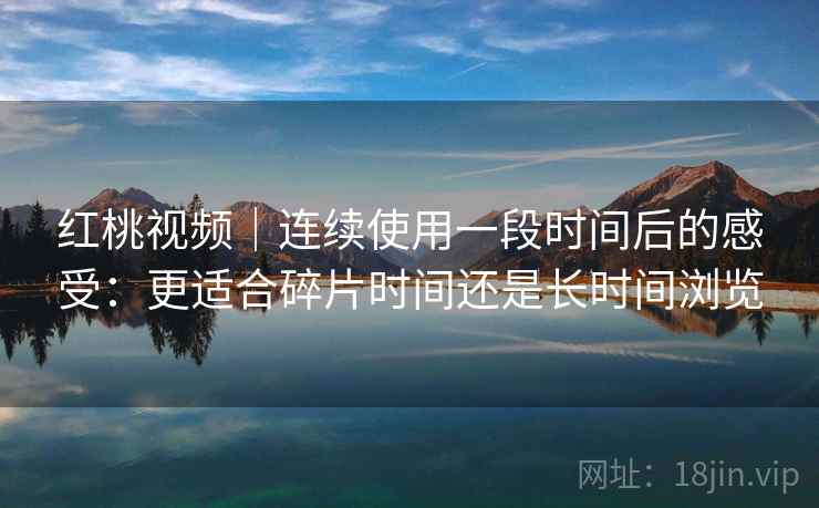 红桃视频|连续使用一段时间后的感受:更适合碎片时间还是长时间浏览 红桃视频|连续使用一段时间后的感受:更适合碎片时间还是长时间浏览