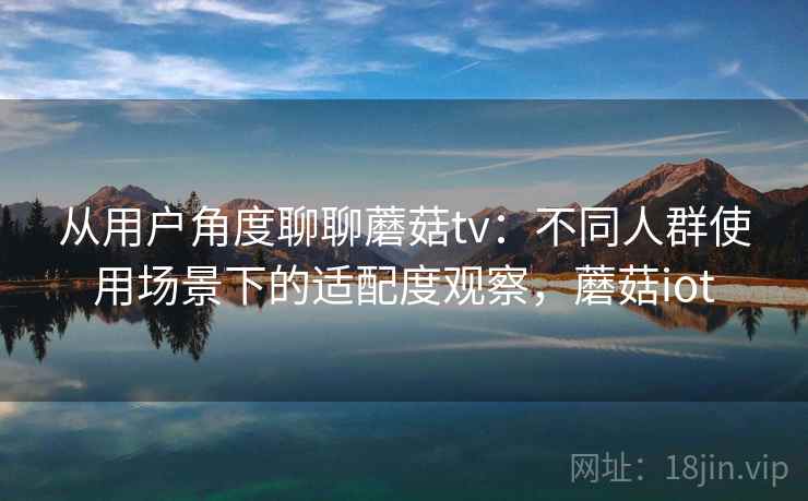 从用户角度聊聊蘑菇tv：不同人群使用场景下的适配度观察，蘑菇iot