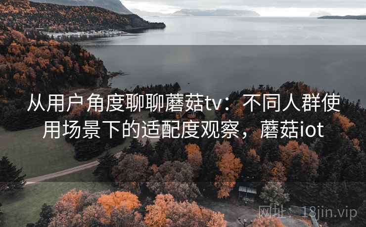 从用户角度聊聊蘑菇tv:不同人群使用场景下的适配度观察,蘑菇iot 从用户角度聊聊蘑菇tv:不同人群使用场景下的适配度观察,蘑菇iot