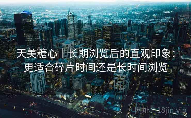 天美糖心|长期浏览后的直观印象:更适合碎片时间还是长时间浏览 天美糖心|长期浏览后的直观印象:更适合碎片时间还是长时间浏览
