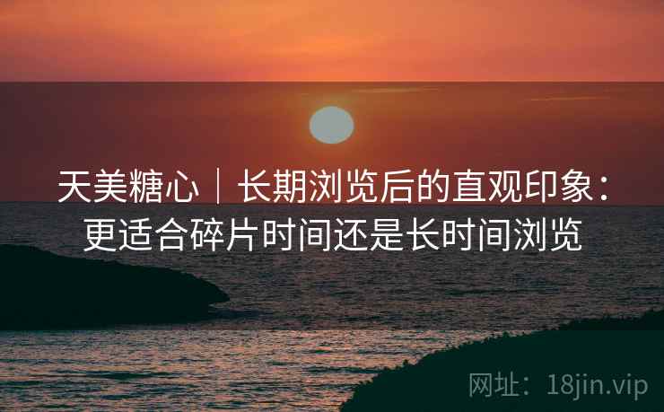 天美糖心｜长期浏览后的直观印象：更适合碎片时间还是长时间浏览