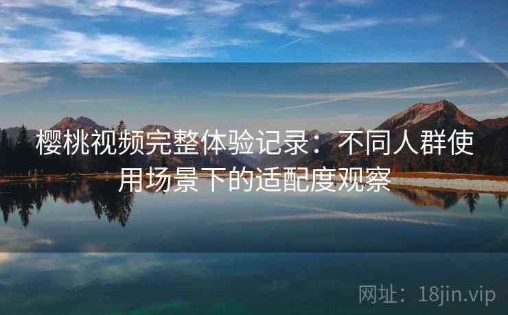 樱桃视频完整体验记录：不同人群使用场景下的适配度观察
