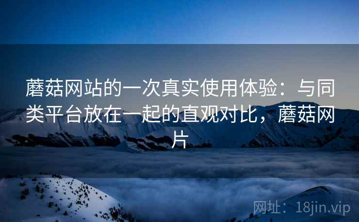 蘑菇网站的一次真实使用体验:与同类平台放在一起的直观对比,蘑菇网片 蘑菇网站的一次真实使用体验:与同类平台放在一起的直观对比,蘑菇网片