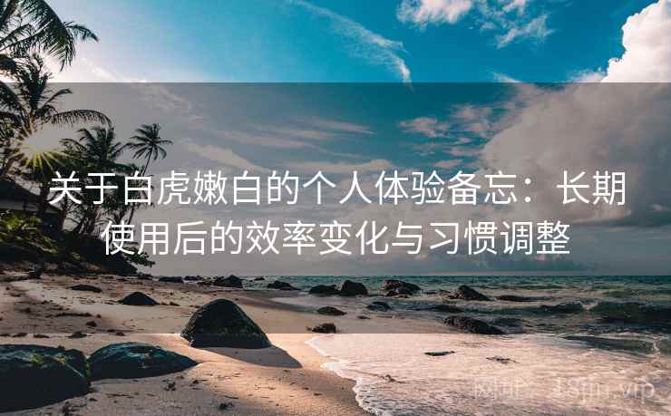关于白虎嫩白的个人体验备忘：长期使用后的效率变化与习惯调整