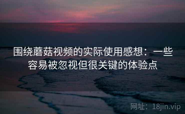 围绕蘑菇视频的实际使用感想：一些容易被忽视但很关键的体验点
