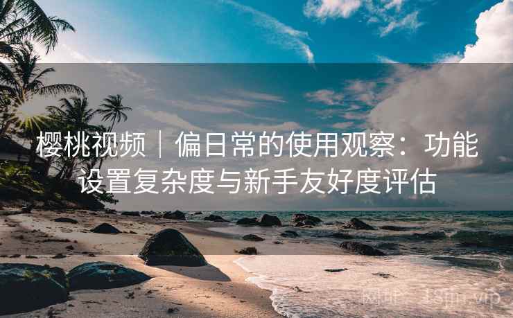 樱桃视频｜偏日常的使用观察：功能设置复杂度与新手友好度评估