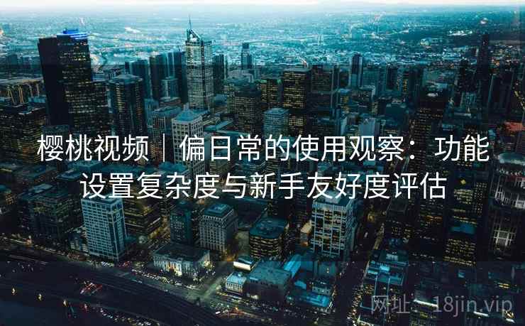 樱桃视频|偏日常的使用观察:功能设置复杂度与新手友好度评估 樱桃视频|偏日常的使用观察:功能设置复杂度与新手友好度评估