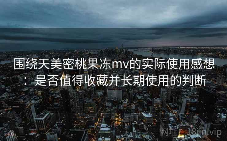 围绕天美密桃果冻mv的实际使用感想:是否值得收藏并长期使用的判断 围绕天美密桃果冻mv的实际使用感想:是否值得收藏并长期使用的判断