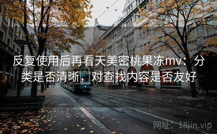 反复使用后再看天美密桃果冻mv：分类是否清晰，对查找内容是否友好